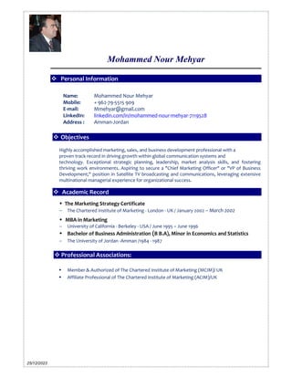 Mohammed Nour Mehyar
25/12/2023
 Personal Information
 Objectives
Highly accomplished marketing, sales, and business development professional with a
proven track record in driving growth within global communication systems and
technology. Exceptional strategic planning, leadership, market analysis skills, and fostering
thriving work environments. Aspiring to secure a "Chief Marketing Officer" or "VP of Business
Development," position in Satellite TV broadcasting and communications, leveraging extensive
multinational managerial experience for organizational success.
 Academic Record
 The Marketing Strategy Certificate
 The Chartered Institute of Marketing - London - UK / January 2002 – March 2002
 MBA in Marketing
 University of California - Berkeley - USA / June 1995 – June 1996
 Bachelor of Business Administration (B.B.A), Minor in Economics and Statistics
 The University of Jordan -Amman /1984 - 1987
 Professional Associations:
 Member & Authorized of The Chartered Institute of Marketing (MCIM)/ UK
 Affiliate Professional of The Chartered Institute of Marketing (ACIM)/UK
Name: Mohammed Nour Mehyar
Mobile: + 962-79-5515 909
E-mail: Mmehyar@gmail.com
LinkedIn:
Address :
linkedin.com/in/mohammed-nour-mehyar-7119528
Amman-Jordan
 