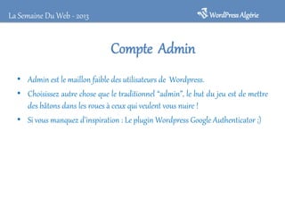 Compte Admin
• Admin est le maillon faible des utilisateurs de Wordpress.
• Choisissez autre chose que le traditionnel “admin”, le but du jeu est de mettre
des bâtons dans les roues à ceux qui veulent vous nuire !
• Si vous manquez d'inspiration : Le plugin Wordpress Google Authenticator ;)
WordPressAlgérieLa Semaine Du Web - 2013
 