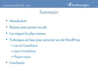 WordPressAlgérieLa Semaine Du Web - 2013
Sommaire
• Introduction
• Raisons pour pirater un site
• Les risques les plus connus
• Techniques de base pour sécuriser un site WordPress
– Lors de l’installation
– Après l’installation
– Plugins requis
• Conclusion
 