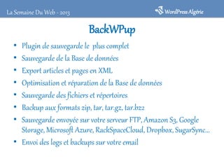 BackWPup
• Plugin de sauvegarde le plus complet
• Sauvegarde de la Base de données
• Export articles et pages en XML
• Optimisation et réparation de la Base de données
• Sauvegarde des fichiers et répertoires
• Backup aux formats zip, tar, tar.gz, tar.bz2
• Sauvegarde envoyée sur votre serveur FTP, Amazon S3, Google
Storage, Microsoft Azure, RackSpaceCloud, Dropbox, SugarSync...
• Envoi des logs et backups sur votre email
WordPressAlgérieLa Semaine Du Web - 2013
 