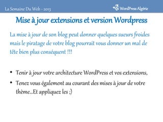 WordPressAlgérieLa Semaine Du Web - 2013
Mise à jour extensions et versionWordpress
La mise à jour de son blog peut donner quelques sueurs froides
mais le piratage de votre blog pourrait vous donner un mal de
tête bien plus conséquent !!!
• Tenir à jour votre architecture WordPress et vos extensions,
• Tenez vous également au courant des mises à jour de votre
thème…Et appliquez les ;)
 