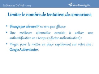Limiter le nombre de tentatives deconnexions
• Blocagepar adresseIP ne sera pas efficace
• Une meilleure alternative consiste à activer une
authentification en 2 temps (2-factor authentication) :
• Plugin pour le mettre en place rapidement sur votre site :
GoogleAuthenticator.
WordPressAlgérieLa Semaine Du Web - 2013
 