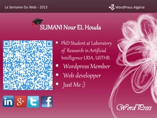 WordPress AlgérieLa Semaine Du Web - 2013
SLIMANI NourEL Houda
 PhD Student at Laboratory
of Research in Artificial
Intelligence LRIA, USTHB.
 Wordpress Member
 Web developper
 Just Me ;)
WordPress
 