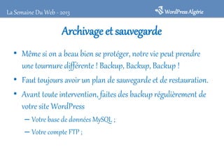 La Semaine Du Web - 2013

WordPress Algérie

Archivage et sauvegarde
• Même si on a beau bien se protéger, notre vie peut prendre
une tournure différente ! Backup, Backup, Backup !
• Faut toujours avoir un plan de sauvegarde et de restauration.
• Avant toute intervention, faites des backup régulièrement de
votre site WordPress
– Votre base de données MySQL ;
– Votre compte FTP ;

 