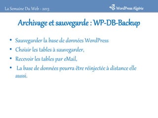 La Semaine Du Web - 2013

WordPress Algérie

Archivage et sauvegarde : WP-DB-Backup
•
•
•
•

Sauvegarder la base de données WordPress
Choisir les tables à sauvegarder,
Recevoir les tables par eMail,
La base de données pourra être réinjectée à distance elle
aussi.

 