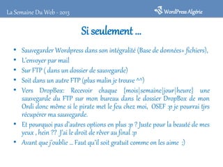 WordPress Algérie

La Semaine Du Web - 2013

Si seulement …
•
•
•
•
•

Sauvegarder Wordpress dans son intégralité (Base de données+ fichiers),
L’envoyer par mail
Sur FTP ( dans un dossier de sauvegarde)
Soit dans un autre FTP (plus malin je trouve ^^)
Vers DropBox: Recevoir chaque {mois|semaine|jour|heure} une
sauvegarde du FTP sur mon bureau dans le dossier DropBox de mon
Ordi donc même si le pirate met le feu chez moi, OSEF :p je pourrai tjrs
récupérer ma sauvegarde.
• Et pourquoi pas d’autres options en plus :p ? Juste pour la beauté de mes
yeux , hein ?? J’ai le droit de rêver au final :p
• Avant que j’oublie … Faut qu’il soit gratuit comme on les aime ;)

 