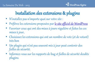 La Semaine Du Web - 2013

WordPress Algérie

Installation des extensions & plugins

• N’installez pas n’importe quoi sur votre site :
• Préférez les extensions proposées par le site officiel de WordPress
• Favoriser ceux qui ont des mises à jours régulière et faites les ces
mises à jour,
• Choisissez les extensions qui ont un nombre de vote (et de votant)
très bon
• Un plugin qui n’est pas souvent mis à jour peut contenir des
failles de sécurité.
• Informez-vous sur les rapports de bug et failles de sécurité desdits
plugins.

 