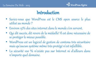 WordPress Algérie

La Semaine Du Web - 2013

Introduction
• Saviez-vous que WordPress est le CMS open source le plus
utilisé au monde ?
• Environ 15% des sites internet dans le monde s’en servent.
• Qui dit succès, dit revers de la médaille! Il est donc nécessaire de
se protéger le mieux possible.
• WordPress est un logiciel de gestion de contenu très sécuritaire
mais qu’aucun système même très protégé n’est infaillible.
• La sécurité 100 % n’existe pas sur Internet ni d’ailleurs dans
n’importe quel domaine.

 