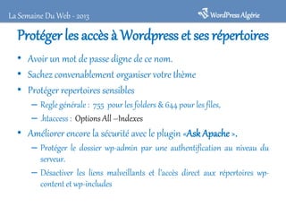 La Semaine Du Web - 2013

WordPress Algérie

Protéger les accès à Wordpress et ses répertoires
• Avoir un mot de passe digne de ce nom.
• Sachez convenablement organiser votre thème
• Protéger repertoires sensibles
– Regle générale : 755 pour les folders & 644 pour les files,
– .htaccess : Options All –Indexes

• Améliorer encore la sécurité avec le plugin «Ask Apache ».
– Protéger le dossier wp-admin par une authentification au niveau du
serveur.
– Désactiver les liens malveillants et l’accès direct aux répertoires wpcontent et wp-includes

 