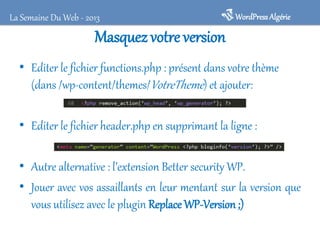 La Semaine Du Web - 2013

WordPress Algérie

Masquez votre version
• Editer le fichier functions.php : présent dans votre thème
(dans /wp-content/themes/VotreTheme) et ajouter:
• Editer le fichier header.php en supprimant la ligne :
• Autre alternative : l’extension Better security WP.
• Jouer avec vos assaillants en leur mentant sur la version que
vous utilisez avec le plugin Replace WP-Version ;)

 