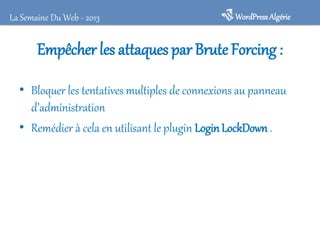 La Semaine Du Web - 2013

WordPress Algérie

Empêcher les attaques par Brute Forcing :
• Bloquer les tentatives multiples de connexions au panneau
d’administration
• Remédier à cela en utilisant le plugin Login LockDown .

 
