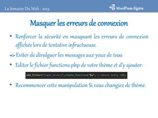 La Semaine Du Web - 2013

WordPress Algérie

Masquer les erreurs de connexion
• Renforcer la sécurité en masquant les erreurs de connexion
affichés lors de tentative infructueuse.
=> Eviter de divulguer les messages aux yeux de tous
• Editer le fichier functions.php de votre thème et d’y ajouter:
• Recommencer cette manipulation Si vous changiez de thème.

 