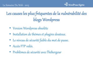 La Semaine Du Web - 2013

WordPress Algérie

Les causes les plus fréquentes de la vulnérabilité des
blogs Wordpress
•
•
•
•
•

Version Wordpress obsolète
Installation de thèmes et plugins douteux.
Le niveau de sécurité faible du mot de passe.
Accès FTP volés.
Problèmes de sécurité avec l’hébergeur

 