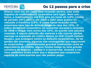 Os 12 passos para a crise Oitavo: uma vez em curso uma recessão severa, uma onda massiva de inadimplência corporativa terá lugar. Num ano típico, a inadimplência nos EUA gira em torno de 3,8% (média do período 1971-2007); em 2006 e 2007 esse quadro foi reduzido a franzinos 0,6%. E numa típica recessão norte-americana esse tipo de default chega na casa dos 10%…O índice do default corporativo vai aumentar durante a recessão de 2008 e chegar bem acima dos 10%, de acordo com estudos recentes. E alguns defaults são maiores e vão ocorrer perdas maciças na expansão do crédito dentre os CDS (Credit Default Swaps), que protegem contra os defaults corporativos…Se as perdas são enormes, algumas das contrapartes que seguravam as corporações – possivelmente grandes instituições como as seguradoras de crédito, alguns fundos hedge ou uma grande corretora de seguros – podem ir à bancarrota, levando a um risco sistêmico ainda maior que o daqueles que compraram seguros de contrapartes que não podem pagar.   