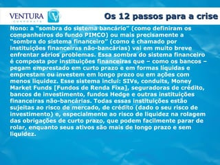 Os 12 passos para a crise Nono: a “sombra do sistema bancário” (como definiram os companheiros do fundo PIMCO) ou mais precisamente a “sombra do sistema financeiro” (como é chamado por instituições financeiras não-bancárias) vai em muito breve enfrentar sérios problemas. Essa sombra do sistema financeiro é composta por instituições financeiras que – como os bancos – pegam emprestado em curto prazo e em formas líquidas e emprestam ou investem em longo prazo ou em ações com menos liquidez. Esse sistema inclui: SIVs, conduits, Money Market Funds [Fundos de Renda Fixa], seguradoras de crédito, bancos de investimento, fundos Hedge e outras instituições financeiras não-bancárias. Todas essas instituições estão sujeitas ao risco de mercado, de crédito (dado o seu risco de investimento) e, especialmente ao risco de liquidez na rolagem das obrigações de curto prazo, que podem facilmente parar de rolar, enquanto seus ativos são mais de longo prazo e sem liquidez. 