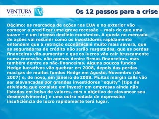 Os 12 passos para a crise Décimo: os mercados de ações nos EUA e no exterior vão começar a precificar uma grave recessão – mais do que uma suave – e um intenso declínio econômico. A queda no mercado de ações vai resumir como os investidores rapidamente entendem que a retração econômica é muito mais severa, que as seguradoras de crédito não serão resgatadas, que as perdas financeiras vão aumentar e que os lucros vão cair bruscamente numa recessão, não apenas dentre firmas financeiras, mas também dentre as não-financeiras. Alguns poucos fundos Hedge lucrativos vão quebrar em 2008, depois das perdas maciças de muitos fundos Hedge em Agosto, Novembro (de 2007) e, de novo, em janeiro de 2008. Muitas margin calls vão ser alavancadas por grandes investidores “equity” [tipo de atividade que consiste em investir em empresas ainda não listadas em bolsa de valores, com o objetivo de alavancar seu desenvolvimento] e uma outra rodada de expressiva insuficiência de lucro rapidamente terá lugar. 