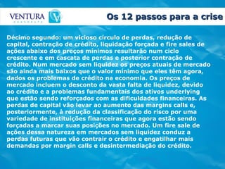 Os 12 passos para a crise Décimo segundo: um vicioso círculo de perdas, redução de capital, contração de crédito, liquidação forçada e fire sales de ações abaixo dos preços mínimos resultarão num ciclo crescente e em cascata de perdas e posterior contração de crédito. Num mercado sem liquidez os preços atuais de mercado são ainda mais baixos que o valor mínimo que eles têm agora, dados os problemas de crédito na economia. Os preços de mercado incluem o desconto da vasta falta de liquidez, devido ao crédito e a problemas fundamentais dos ativos underlying que estão sendo reforçados com as dificuldades financeiras. As perdas de capital vão levar ao aumento das margins calls e, posteriormente, à redução da classificação do risco por uma variedade de instituições financeiras que agora estão sendo forçadas a marcar suas posições no mercado. Um fire sale de ações dessa natureza em mercados sem liquidez conduz a perdas futuras que vão contrair o crédito e engatilhar mais demandas por margin calls e desintermediação do crédito.   