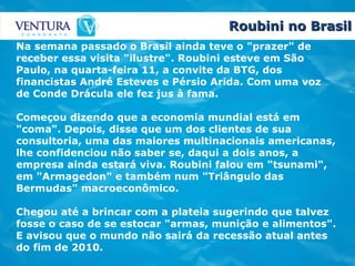 Roubini no Brasil Na semana passado o Brasil ainda teve o "prazer" de receber essa visita "ilustre". Roubini esteve em São Paulo, na quarta-feira 11, a convite da BTG, dos financistas André Esteves e Pérsio Arida. Com uma voz de Conde Drácula ele fez jus à fama. Começou dizendo que a economia mundial está em "coma". Depois, disse que um dos clientes de sua consultoria, uma das maiores multinacionais americanas, lhe confidenciou não saber se, daqui a dois anos, a empresa ainda estará viva. Roubini falou em "tsunami", em "Armagedon" e também num "Triângulo das Bermudas" macroeconômico. Chegou até a brincar com a plateia sugerindo que talvez fosse o caso de se estocar "armas, munição e alimentos". E avisou que o mundo não sairá da recessão atual antes do fim de 2010.   
