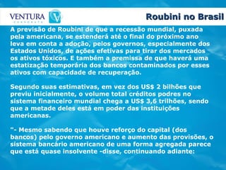 Roubini no Brasil A previsão de Roubini de que a recessão mundial, puxada pela americana, se estenderá até o final do próximo ano leva em conta a adoção, pelos governos, especialmente dos Estados Unidos, de ações efetivas para tirar dos mercados os ativos tóxicos. E também a premissa de que haverá uma estatização temporária dos bancos contaminados por esses ativos com capacidade de recuperação. Segundo suas estimativas, em vez dos US$ 2 bilhões que previu inicialmente, o volume total créditos podres no sistema financeiro mundial chega a US$ 3,6 trilhões, sendo que a metade deles está em poder das instituições americanas. "- Mesmo sabendo que houve reforço do capital (dos bancos) pelo governo americano e aumento das provisões, o sistema bancário americano de uma forma agregada parece que está quase insolvente -disse, continuando adiante: 