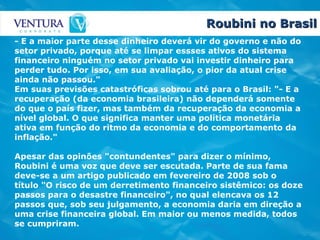 Roubini no Brasil - E a maior parte desse dinheiro deverá vir do governo e não do setor privado, porque até se limpar essses ativos do sistema financeiro ninguém no setor privado vai investir dinheiro para perder tudo. Por isso, em sua avaliação, o pior da atual crise ainda não passou." Em suas previsões catastróficas sobrou até para o Brasil: "- E a recuperação (da economia brasileira) não dependerá somente do que o país fizer, mas também da recuperação da economia a nível global. O que significa manter uma política monetária ativa em função do ritmo da economia e do comportamento da inflação." Apesar das opinões "contundentes" para dizer o mínimo, Roubini é uma voz que deve ser escutada. Parte de sua fama deve-se a um artigo publicado em fevereiro de 2008 sob o título "O risco de um derretimento financeiro sistêmico: os doze passos para o desastre financeiro", no qual elencava os 12 passos que, sob seu julgamento, a economia daria em direção a uma crise financeira global. Em maior ou menos medida, todos se cumpriram.  