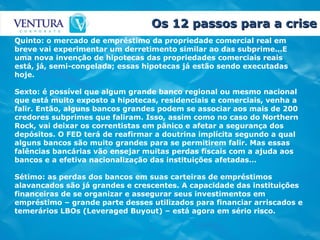 Os 12 passos para a crise Quinto: o mercado de empréstimo da propriedade comercial real em breve vai experimentar um derretimento similar ao das subprime…E uma nova invenção de hipotecas das propriedades comerciais reais está, já, semi-congelada; essas hipotecas já estão sendo executadas hoje. Sexto: é possível que algum grande banco regional ou mesmo nacional que está muito exposto a hipotecas, residenciais e comerciais, venha a falir. Então, alguns bancos grandes podem se associar aos mais de 200 credores subprimes que faliram. Isso, assim como no caso do Northern Rock, vai deixar os correntistas em pânico e afetar a segurança dos depósitos. O FED terá de reafirmar a doutrina implícita segundo a qual alguns bancos são muito grandes para se permitirem falir. Mas essas falências bancárias vão ensejar muitas perdas fiscais com a ajuda aos bancos e a efetiva nacionalização das instituições afetadas… Sétimo: as perdas dos bancos em suas carteiras de empréstimos alavancados são já grandes e crescentes. A capacidade das instituições financeiras de se organizar e assegurar seus investimentos em empréstimo – grande parte desses utilizados para financiar arriscados e temerários LBOs (Leveraged Buyout) – está agora em sério risco. 