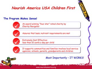 Nourish America USA Children First The Program Makes Sense! Most Importantly – IT WORKS!     An award winning ”four star” rated charity by  Charity Navigator Assures that basic nutrient requirements are met Extremely Cost Effective:  less than 10 cents a day per child It supports communities and families-involves local service agencies, schools, parents, grandparents and children 