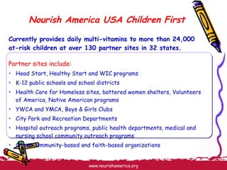 Nourish America USA Children First Currently provides daily multi-vitamins to more than 24,000 at-risk children at over 130 partner sites in 32 states. Partner sites include: Head Start, Healthy Start and WIC programs K-12 public schools and school districts Health Care for Homeless sites, battered women shelters, Volunteers of America, Native American programs YWCA and YMCA, Boys & Girls Clubs City Park and Recreation Departments Hospital outreach programs, public health departments, medical and nursing school community outreach programs Other community-based and faith-based organizations 