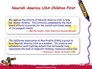 Nourish America USA Children First We applaud the efforts of Nourish America USA to help low-income children.  This initiative complements the food bank’s efforts to provide for the overall nutritional needs of its youngest clients. —  Martha Pickett, COO, America’s Second Harvest The California Association of Non-Profits (CAN) is proud to have Nourish America USA as a member… Its creative and collaborative work fighting malnutrition nationwide truly represents the best of nonprofit thinking, resources and action. —  Florence L. Green, Director, CAN 
