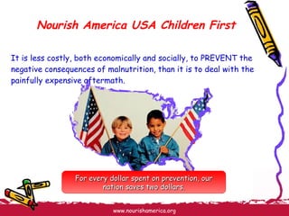 Nourish America USA Children First It is less costly, both economically and socially, to PREVENT the negative consequences of malnutrition, than it is to deal with the painfully expensive aftermath. For every dollar spent on prevention, our nation saves two dollars. 