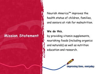 Mission Statement Nourish America™ improves the health status of children, families, and seniors at risk for malnutrition. We do this. by providing vitamin supplements, nourishing foods (including organics and naturals) as well as nutrition education and research. 