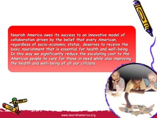 Nourish America owes its success to an innovative model of  collaboration driven by the belief that every American,  regardless of socio-economic status, deserves to receive the  basic nourishment that is essential for health and well-being  In this way we significantly reduce the escalating cost to the  American people to care for those in need while also improving  the health and well-being of all our citizens. 