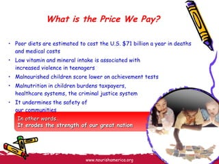 What is the Price We Pay? Poor diets are estimated to cost the U.S. $71 billion a year in deaths and medical costs Low vitamin and mineral intake is associated with  increased violence in teenagers Malnourished children score lower on achievement tests Malnutrition in children burdens taxpayers,  healthcare systems, the criminal justice system It undermines the safety of  our communities In other words… It erodes the strength of our great nation 