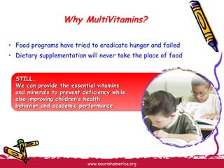 Why MultiVitamins? Food programs have tried to eradicate hunger and failed Dietary supplementation will never take the place of food  STILL… We can provide the essential vitamins  and minerals to prevent deficiency while  also improving children’s health,  behavior and academic performance 