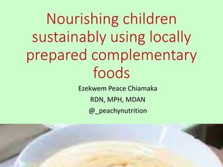 Nourishing children
sustainably using locally
prepared complementary
foods
Ezekwem Peace Chiamaka
RDN, MPH, MDAN
@_peachynutrition
 