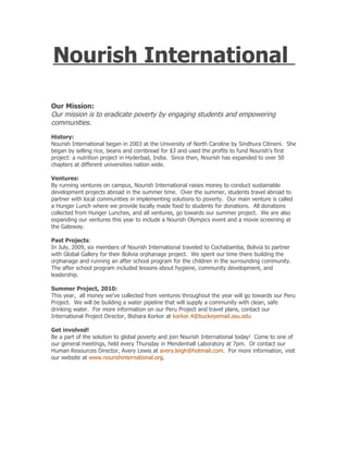 Nourish International

Our Mission:
Our mission is to eradicate poverty by engaging students and empowering
communities.
History:
Nourish International began in 2003 at the University of North Caroline by Sindhura Citineni. She
began by selling rice, beans and cornbread for $3 and used the profits to fund Nourish's first
project: a nutrition project in Hyderbad, India. Since then, Nourish has expanded to over 50
chapters at different universities nation wide.

Ventures:
By running ventures on campus, Nourish International raises money to conduct sustainable
development projects abroad in the summer time. Over the summer, students travel abroad to
partner with local communities in implementing solutions to poverty. Our main venture is called
a Hunger Lunch where we provide locally made food to students for donations. All donations
collected from Hunger Lunches, and all ventures, go towards our summer project. We are also
expanding our ventures this year to include a Nourish Olympics event and a movie screening at
the Gateway.

Past Projects:
In July, 2009, six members of Nourish International traveled to Cochabamba, Bolivia to partner
with Global Gallery for their Bolivia orphanage project. We spent our time there building the
orphanage and running an after school program for the children in the surrounding community.
The after school program included lessons about hygiene, community development, and
leadership.

Summer Project, 2010:
This year, all money we've collected from ventures throughout the year will go towards our Peru
Project. We will be building a water pipeline that will supply a community with clean, safe
drinking water. For more information on our Peru Project and travel plans, contact our
International Project Director, Bishara Korkor at korkor.4@buckeyemail.osu.edu

Get involved!
Be a part of the solution to global poverty and join Nourish International today! Come to one of
our general meetings, held every Thursday in Mendenhall Laboratory at 7pm. Or contact our
Human Resources Director, Avery Lewis at avery.leigh@hotmail.com. For more information, visit
our website at www.nourishinternational.org.
 