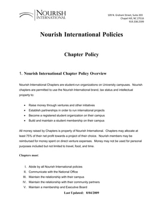 109 N. Graham Street, Suite 203
                                                                                  Chapel Hill, NC 27516
                                                                                         919.338.2599




                 Nourish International Policies


                                    Chapter Policy


1. Nourish International Chapter Policy Overview

Nourish International Chapters are student-run organizations on University campuses. Nourish
chapters are permitted to use the Nourish International brand, tax status and intellectual
property to:


   •   Raise money through ventures and other initiatives
   •   Establish partnerships in order to run international projects
   •   Become a registered student organization on their campus
   •   Build and maintain a student membership on their campus


All money raised by Chapters is property of Nourish International. Chapters may allocate at
least 75% of their net profit towards a project of their choice. Nourish members may be
reimbursed for money spent on direct venture expenses. Money may not be used for personal
purposes included but not limited to travel, food, and time.


Chapters must:


    I. Abide by all Nourish International policies
   II. Communicate with the National Office
   III. Maintain the relationship with their campus
  IV. Maintain the relationship with their community partners
   V. Maintain a membership and Executive Board
                                   Last Updated: 8/04/2009
 