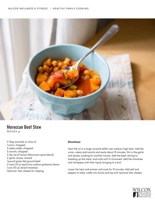 WILCOX WELLNESS & FITNESS   |  HEALTHY FAMILY COOKING
2 Tbsp avocado or olive oil
1 onion, chopped
3 celery stalks, chopped
3 carrots, chopped
2 tsp ras el hanout (Moroccan spice blend)
2 garlic cloves, minced
1 pound grass-fed ground beef
2 cans (15 oz each) low-sodium garbanzo beans
1 can (15 oz) diced tomatoes
Optional: feta cheese for topping
Directions:
Heat the oil in a large nonstick skillet over medium-high heat. Add the
onion, celery and carrots and saute about 10 minutes. Stir in the garlic
and spices, cooking for another minute. Add the beef, stirring to
breaking up the meat, and cook until it’s browned. Add the tomatoes
and chickpeas with their liquid, bringing to a boil.
Lower the heat and simmer and cook for 15 minutes. Add salt and
pepper to taste. Ladle into bowls and top with optional feta cheese.
Moroccan Beef Stew
Serves 4
 