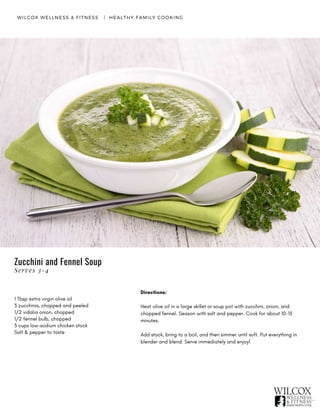 WILCOX WELLNESS & FITNESS   |  HEALTHY FAMILY COOKING
1 Tbsp extra virgin olive oil
3 zucchinis, chopped and peeled
1/2 vidalia onion, chopped
1/2 fennel bulb, chopped
3 cups low-sodium chicken stock
Salt & pepper to taste
Directions:
Heat olive oil in a large skillet or soup pot with zucchini, onion, and
chopped fennel. Season with salt and pepper. Cook for about 10-15
minutes.
Add stock, bring to a boil, and then simmer until soft. Put everything in
blender and blend. Serve immediately and enjoy!
Zucchini and Fennel Soup
Serves 3-4
 