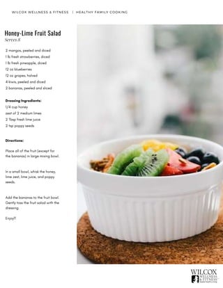 WILCOX WELLNESS & FITNESS   |  HEALTHY FAMILY COOKING
Honey-Lime Fruit Salad
2 mangos, peeled and diced
1 lb fresh strawberries, diced
1 lb fresh pineapple, diced
12 oz blueberries
12 oz grapes, halved
4 kiwis, peeled and diced
2 bananas, peeled and sliced
Dressing Ingredients:
1/4 cup honey
zest of 2 medium limes
2 Tbsp fresh lime juice
2 tsp poppy seeds
Directions:
Place all of the fruit (except for
the bananas) in large mixing bowl.
In a small bowl, whisk the honey,
lime zest, lime juice, and poppy
seeds.
Add the bananas to the fruit bowl.
Gently toss the fruit salad with the
dressing.  
Enjoy!!
Serves 8
 