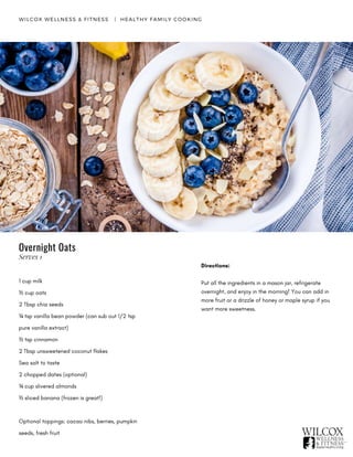 WILCOX WELLNESS & FITNESS   |  HEALTHY FAMILY COOKING
1 cup milk
½ cup oats
2 Tbsp chia seeds
¼ tsp vanilla bean powder (can sub out 1/2 tsp
pure vanilla extract)
½ tsp cinnamon
2 Tbsp unsweetened coconut flakes
Sea salt to taste
2 chopped dates (optional)
¼ cup slivered almonds
½ sliced banana (frozen is great!)
Optional toppings: cacao nibs, berries, pumpkin
seeds, fresh fruit
Directions:
Put all the ingredients in a mason jar, refrigerate
overnight, and enjoy in the morning! You can add in
more fruit or a drizzle of honey or maple syrup if you
want more sweetness.
Overnight Oats
Serves 1
 