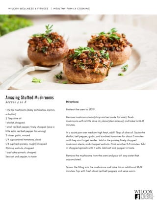 WILCOX WELLNESS & FITNESS   |  HEALTHY FAMILY COOKING
Amazing Stuffed Mushrooms
1 1/2 lbs mushrooms (baby portobellos, cremini,
or button)
2 Tbsp olive oil
1 shallot, chopped
1 small red bell pepper, finely chopped (save a
little extra red bell pepper for serving)
2 cloves garlic, minced
1/4 cup sundried tomatoes, diced
1/4 cup fresh parsley, roughly chopped
3/4 cup walnuts, chopped
1 cup baby spinach, chopped
Sea salt and pepper, to taste
Directions:
Preheat the oven to 375ºF.
Remove mushroom stems (chop and set aside for later). Brush
mushrooms with a little olive oil, place (stem side up) and bake for 8-10
minutes.
In a sauté pan over medium-high heat, add 1 Tbsp of olive oil. Sauté the
shallot, bell pepper, garlic, and sundried tomatoes for about 3 minutes
until they start to get tender.  Add in the parsley, finely chopped
mushroom stems, and chopped walnuts. Cook another 2-3 minutes. Add
in chopped spinach until it wilts. Add salt and pepper to taste.
Remove the mushrooms from the oven and pour off any water that
accumulated.
Spoon the filling into the mushrooms and bake for an additional 10-12
minutes. Top with fresh diced red bell peppers and serve warm.
Serves 4 to 8
 