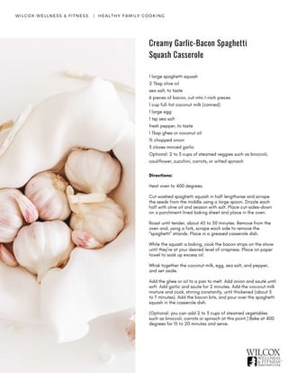 Creamy Garlic-Bacon Spaghetti
Squash Casserole
WILCOX WELLNESS & FITNESS   |  HEALTHY FAMILY COOKING
1 large spaghetti squash
2 Tbsp olive oil
sea salt, to taste
6 pieces of bacon, cut into 1-inch pieces
1 cup full-fat coconut milk (canned)
1 large egg
1 tsp sea salt
fresh pepper, to taste
1 Tbsp ghee or coconut oil
½ chopped onion
3 cloves minced garlic
Optional: 2 to 3 cups of steamed veggies such as broccoli,
cauliflower, zucchini, carrots, or wilted spinach
Directions:
Heat oven to 400 degrees.
Cut washed spaghetti squash in half lengthwise and scrape
the seeds from the middle using a large spoon. Drizzle each
half with olive oil and season with salt. Place cut-sides-down
on a parchment-lined baking sheet and place in the oven.
Roast until tender, about 45 to 50 minutes. Remove from the
oven and, using a fork, scrape each side to remove the
“spaghetti” strands. Place in a greased casserole dish.
While the squash is baking, cook the bacon strips on the stove
until they’re at your desired level of crispness. Place on paper
towel to soak up excess oil.
Whisk together the coconut milk, egg, sea salt, and pepper,
and set aside.
Add the ghee or oil to a pan to melt. Add onion and sauté until
soft. Add garlic and saute for 2 minutes. Add the coconut milk
mixture and cook, stirring constantly, until thickened (about 5
to 7 minutes). Add the bacon bits, and pour over the spaghetti
squash in the casserole dish.
(Optional: you can add 2 to 3 cups of steamed vegetables
such as broccoli, carrots or spinach at this point.) Bake at 400
degrees for 15 to 20 minutes and serve.
 