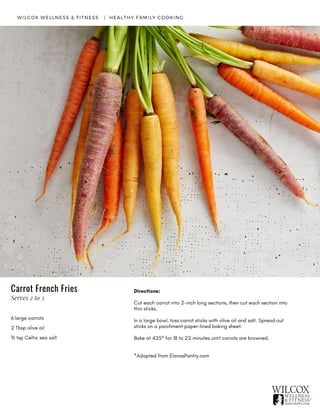 6 large carrots
2 Tbsp olive oil
½ tsp Celtic sea salt
WILCOX WELLNESS & FITNESS   |  HEALTHY FAMILY COOKING
Directions:
Cut each carrot into 2-inch long sections, then cut each section into
thin sticks.
In a large bowl, toss carrot sticks with olive oil and salt. Spread out
sticks on a parchment paper-lined baking sheet.
Bake at 425° for 18 to 22 minutes until carrots are browned.  
 
*Adapted from ElanasPantry.com
Carrot French Fries
Serves 2 to 3
 
