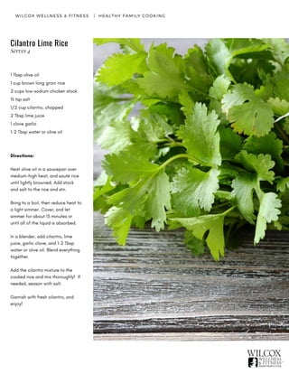 WILCOX WELLNESS & FITNESS   |  HEALTHY FAMILY COOKING
Cilantro Lime Rice
1 Tbsp olive oil
1 cup brown long grain rice
2 cups low-sodium chicken stock
½ tsp salt
1/2 cup cilantro, chopped
2 Tbsp lime juice
1 clove garlic
1-2 Tbsp water or olive oil
Directions:
Heat olive oil in a saucepan over
medium-high heat, and sauté rice
until lightly browned. Add stock
and salt to the rice and stir.
Bring to a boil, then reduce heat to
a light simmer. Cover, and let
simmer for about 15 minutes or
until all of the liquid is absorbed.  
In a blender, add cilantro, lime
juice, garlic clove, and 1-2 Tbsp
water or olive oil. Blend everything
together.
Add the cilantro mixture to the
cooked rice and mix thoroughly!  If
needed, season with salt.
Garnish with fresh cilantro, and
enjoy!
Serves 4
 