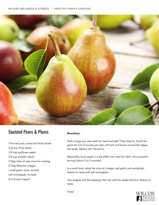 Sautéed Pears & Plums Directions:
Heat a large pan over med-low heat and add 1 Tbsp olive oil. Sauté the
pears for 2 to 3 minutes per side, until soft and brown around the edges.
Set aside. Repeat with the plums.
Meanwhile, toast seeds in a dry skillet over med-low heat. Stir to prevent
burning (about 3 to 5 minutes).
In a small bowl, whisk the olive oil, vinegar, and garlic until emulsified.
Season to taste with salt and pepper.
Toss arugula with the dressing, then top with the seeds and fruit. Season to
taste.
Enjoy!
WILCOX WELLNESS & FITNESS   |  HEALTHY FAMILY COOKING
1 firm red pear, cored and thinly sliced
2 plums, thinly sliced
1/4 cup sunflower seeds
1/4 cup pumpkin seeds
3 Tbsp olive oil, plus more for cooking
2 Tbsp Balsamic vinegar
1 small garlic clove, minced
salt and pepper, to taste
6 to 8 cups arugula
 