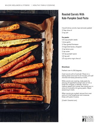 Roasted Carrots With
Kale-Pumpkin Seed Pesto
WILCOX WELLNESS & FITNESS   |  HEALTHY FAMILY COOKING
1 bunch skinny carrots, tops removed, peeled
2 Tbsp olive oil
2 tsp salt
For pesto:
1/2 cup pumpkin seeds
1 clove garlic
2 Tbps grated Parmesan
2 large kale leaves, chopped
2 tsp lemon juice
2 tsp water
1/2 tsp pumpkin spice
1/2 tsp salt
1/3 cup extra-virgin olive oil
Directions:
Preheat oven to 500 degrees.
Coat carrots with oil and salt. Place on a
baking sheet and roast for 15 minutes until well
charred and easily pierced by a knife.
While carrots are roasting, make pesto by
placing all ingredients except olive oil into a
small mini chopper or blender. Grind on
medium speed until coarse, then slowly pour in
olive oil to emulsify into grainy pesto. Adjust
seasoning to taste.
When carrots are cooked, remove from oven
and cut in half lengthwise and crosswise.
Dress with pesto to serve.   
[Credit: Greatist.com]
 
