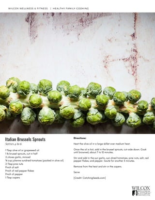 1 Tbsp olive oil or grapeseed oil
1 lb brussel sprouts, cut in half
2 cloves garlic, minced
¼ cup julienne sundried tomatoes (packed in olive oil)
2 Tbsp pine nuts
Pinch of salt
Pinch of red pepper flakes
Pinch of pepper
1 Tbsp capers
WILCOX WELLNESS & FITNESS   |  HEALTHY FAMILY COOKING
Directions:
Heat the olive oil in a large skillet over medium heat.
Once the oil is hot, add in the brussel sprouts, cut-side down. Cook
until browned, about 7 to 10 minutes.
Stir and add in the sun garlic, sun-dried tomatoes, pine nuts, salt, red
pepper flakes, and pepper. Sauté for another 3 minutes.
Remove from the heat and stir in the capers.
Serve
[Credit: CatchingSeeds.com]
Italian Brussels Sprouts
Serves 4 to 6
 