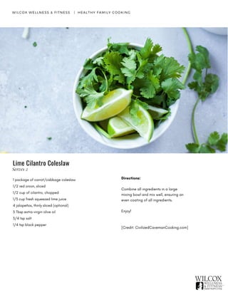 WILCOX WELLNESS & FITNESS   |  HEALTHY FAMILY COOKING
Lime Cilantro Coleslaw
1 package of carrot/cabbage coleslaw
1/2 red onion, sliced
1/2 cup of cilantro, chopped
1/3 cup fresh squeezed lime juice
4 jalapeños, thinly sliced (optional)
3 Tbsp extra-virgin olive oil
3/4 tsp salt
1/4 tsp black pepper
Directions:
Combine all ingredients in a large
mixing bowl and mix well, ensuring an
even coating of all ingredients.
Enjoy! 
[Credit: CivilizedCavemanCooking.com]
Serves 2
 