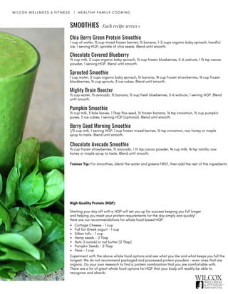 SMOOTHIES
WILCOX WELLNESS & FITNESS   |  HEALTHY FAMILY COOKING
Each recipe serves 1
High Quality Protein (HQP):
Starting your day off with a HQP will set you up for success keeping you full longer
and helping you meet your protein requirements for the day simply and quickly!
Here are our recommendations for whole food based HQP:
Cottage Cheese - 1 cup
Full fat Greek yogurt - 1 cup
Silken tofu - 1 cup
Hemp seeds - 2 Tbsp
Nuts (1 ounce) or nut butter (2 Tbsp)
Pumpkin Seeds - 2 Tbsp
Peas - 1 cup
Experiment with the above whole food options and see what you like and what keeps you full the
longest. We do not recommend packaged and processed protein powders - even ones that are
organic. Do your own research to find a protein combination that you are comfortable with.
There are a lot of great whole food options for HQP that your body will readily be able to
recognize and absorb.
Chia Berry Green Protein Smoothie
1 cup of water, ½ cup mixed frozen berries, ½ banana, 1-2 cups organic baby spinach, handful
ice, 1 serving HQP, sprinkle of chia seeds. Blend until smooth.
Chocolate Covered Blueberry
½ cup milk, 2 cups organic baby spinach, ½ cup frozen blueberries, 5-6 walnuts, 1 ½ tsp cacao
powder, 1 serving HQP. Blend until smooth.
1 cup water, 2 cups organic baby spinach, ½ banana, ¼ cup frozen strawberries, ¼ cup frozen
blackberries, ½ cup sprouts, 3 ice cubes. Blend until smooth.
Sprouted Smoothie
Mighty Brain Booster
½ cup water, ½ avocado, ½ banana, ½ cup fresh blueberries, 5-6 walnuts, 1 serving HQP. Blend
until smooth.
Pumpkin Smoothie
½ cup milk, 3 kale leaves, 1 Tbsp flax seed, ½ frozen banana, ¼ tsp cinnamon, ½ cup pumpkin
puree, 3 ice cubes, 1 serving HQP (optional). Blend until smooth.
Berry Good Morning Smoothie
1/3 cup milk, 1 serving HQP, 1 cup frozen mixed berries, ½ tsp cinnamon, raw honey or maple
syrup to taste. Blend until smooth.
Chocolate Avocado Smoothie
½ cup frozen strawberries, ½ avocado, 1 ½ tsp cacao powder, ¾ cup milk, ¼ tsp vanilla, raw
honey or maple syrup to taste. Blend until smooth.
Trainer Tip: For smoothies, blend the water and greens FIRST, then add the rest of the ingredients
 