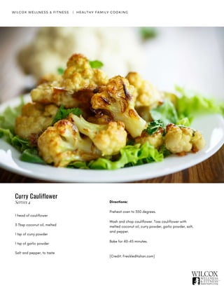 WILCOX WELLNESS & FITNESS   |  HEALTHY FAMILY COOKING
1 head of cauliflower
3 Tbsp coconut oil, melted
1 tsp of curry powder
1 tsp of garlic powder
Salt and pepper, to taste
Directions:
Preheat oven to 350 degrees.
Wash and chop cauliflower. Toss cauliflower with
melted coconut oil, curry powder, garlic powder, salt,
and pepper.
Bake for 40-45 minutes.  
 
[Credit: FreckledItalian.com]
Curry Cauliflower
Serves 4
 